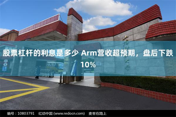 股票杠杆的利息是多少 Arm营收超预期，盘后下跌10%