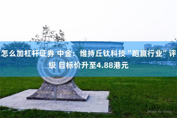 怎么加杠杆证券 中金：维持丘钛科技“跑赢行业”评级 目标价升至4.88港元