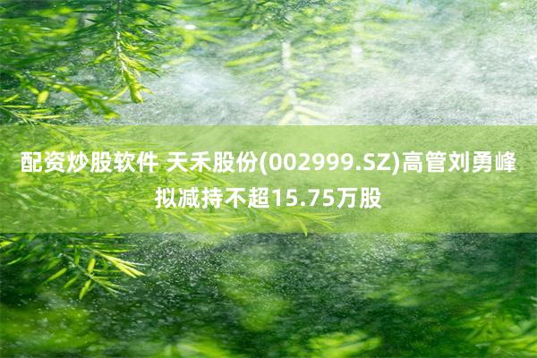 配资炒股软件 天禾股份(002999.SZ)高管刘勇峰拟减持不超15.75万股