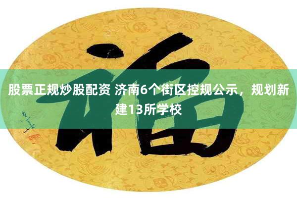 股票正规炒股配资 济南6个街区控规公示，规划新建13所学校