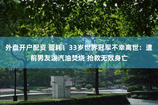 外盘开户配资 噩耗！33岁世界冠军不幸离世：遭前男友泼汽油焚烧 抢救无效身亡