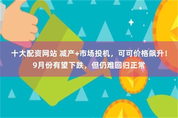 十大配资网站 减产+市场投机，可可价格飙升！9月份有望下跌，但仍难回归正常