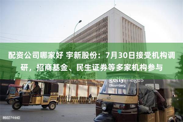 配资公司哪家好 宇新股份：7月30日接受机构调研，招商基金、民生证券等多家机构参与