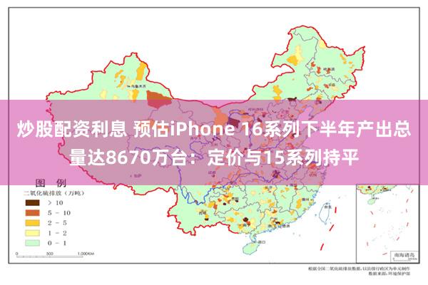 炒股配资利息 预估iPhone 16系列下半年产出总量达8670万台：定价与15系列持平