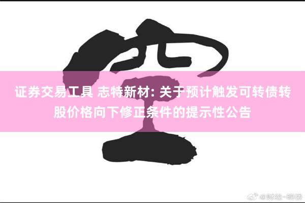 证券交易工具 志特新材: 关于预计触发可转债转股价格向下修正条件的提示性公告