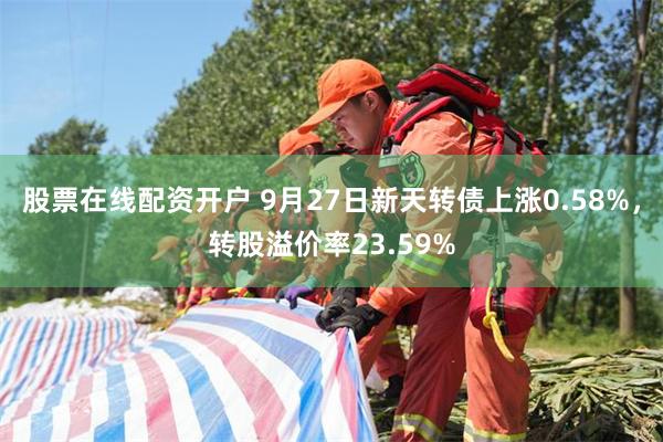 股票在线配资开户 9月27日新天转债上涨0.58%，转股溢价率23.59%