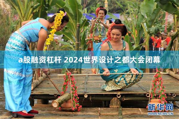 a股融资杠杆 2024世界设计之都大会闭幕