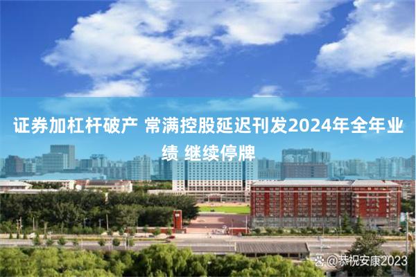 证券加杠杆破产 常满控股延迟刊发2024年全年业绩 继续停牌