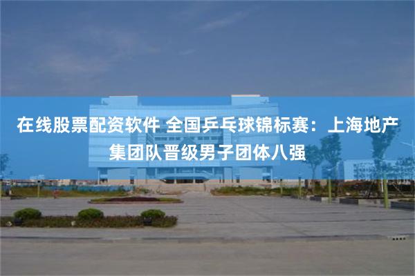 在线股票配资软件 全国乒乓球锦标赛：上海地产集团队晋级男子团体八强