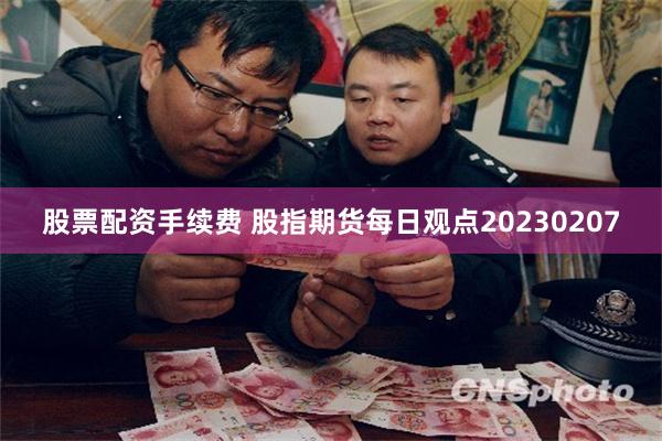 股票配资手续费 股指期货每日观点20230207