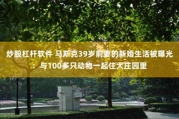 炒股杠杆软件 马斯克39岁前妻的新婚生活被曝光：与100多只动物一起住大庄园里