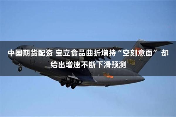 中国期货配资 宝立食品曲折增持“空刻意面” 却给出增速不断下滑预测