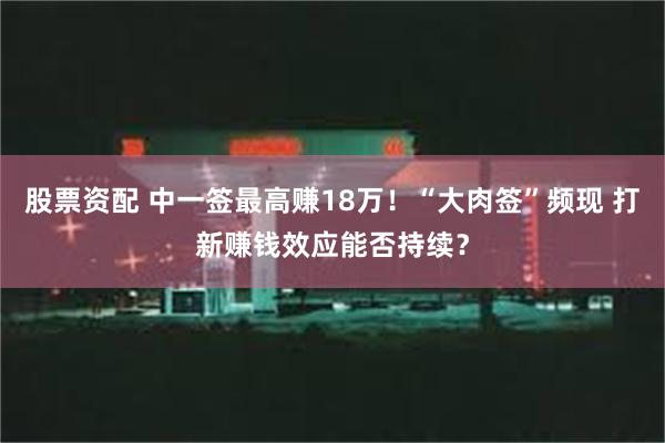 股票资配 中一签最高赚18万！“大肉签”频现 打新赚钱效应能否持续？