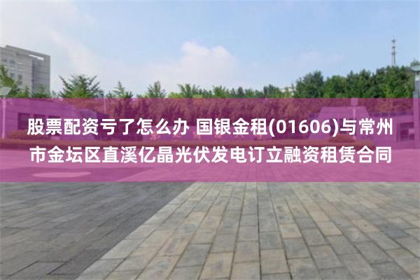 股票配资亏了怎么办 国银金租(01606)与常州市金坛区直溪亿晶光伏发电订立融资租赁合同