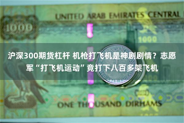 沪深300期货杠杆 机枪打飞机是神剧剧情？志愿军“打飞机运动”竟打下八百多架飞机