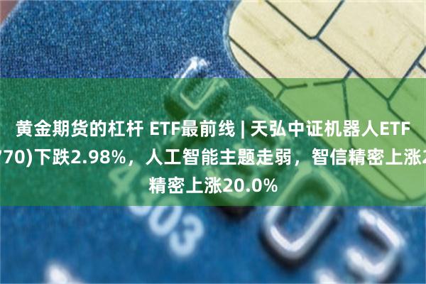 黄金期货的杠杆 ETF最前线 | 天弘中证机器人ETF(159770)下跌2.98%，人工智能主题走弱，智信精密上涨20.0%