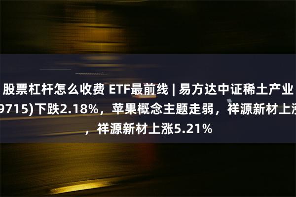 股票杠杆怎么收费 ETF最前线 | 易方达中证稀土产业ETF(159715)下跌2.18%，苹果概念主题走弱，祥源新材上涨5.21%