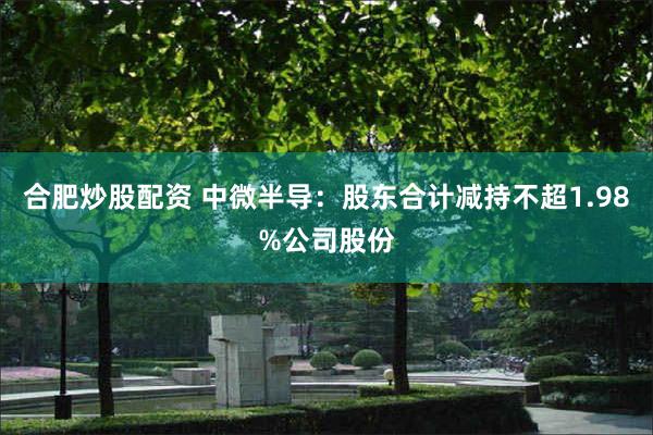 合肥炒股配资 中微半导：股东合计减持不超1.98%公司股份