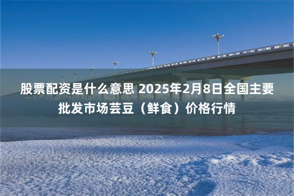 股票配资是什么意思 2025年2月8日全国主要批发市场芸豆（鲜食）价格行情