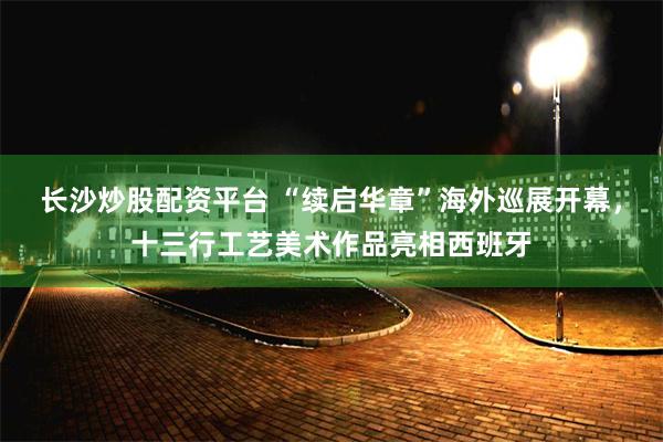 长沙炒股配资平台 “续启华章”海外巡展开幕，十三行工艺美术作品亮相西班牙