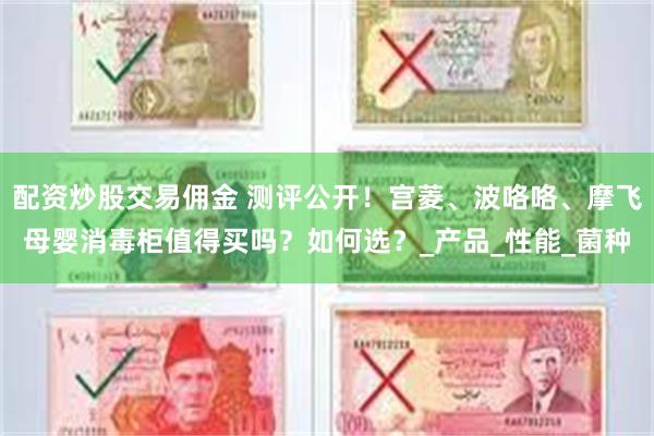 配资炒股交易佣金 测评公开！宫菱、波咯咯、摩飞母婴消毒柜值得买吗？如何选？_产品_性能_菌种