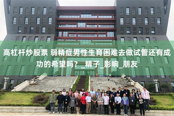 高杠杆炒股票 弱精症男性生育困难去做试管还有成功的希望吗？_精子_影响_朋友