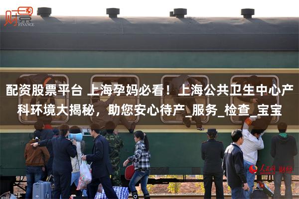 配资股票平台 上海孕妈必看！上海公共卫生中心产科环境大揭秘，助您安心待产_服务_检查_宝宝